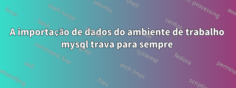 A importação de dados do ambiente de trabalho mysql trava para sempre