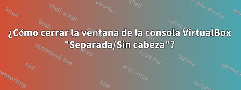 ¿Cómo cerrar la ventana de la consola VirtualBox "Separada/Sin cabeza"?