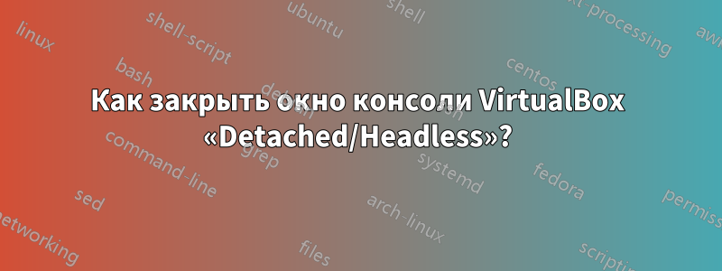 Как закрыть окно консоли VirtualBox «Detached/Headless»?