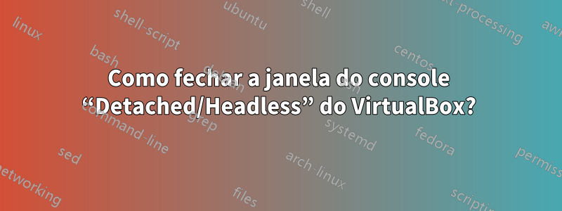 Como fechar a janela do console “Detached/Headless” do VirtualBox?