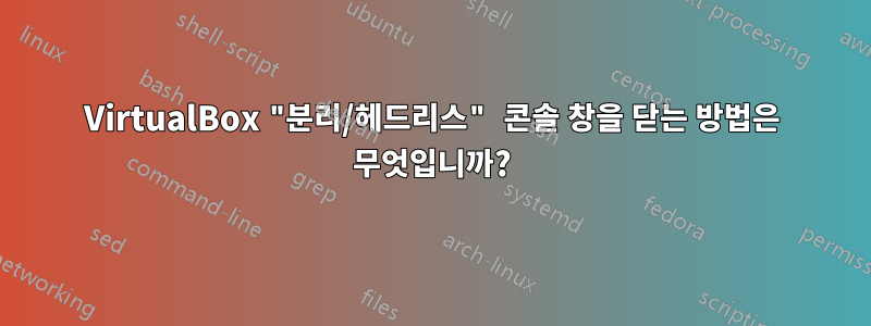 VirtualBox "분리/헤드리스" 콘솔 창을 닫는 방법은 무엇입니까?