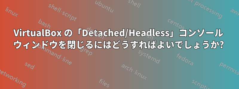 VirtualBox の「Detached/Headless」コンソール ウィンドウを閉じるにはどうすればよいでしょうか?