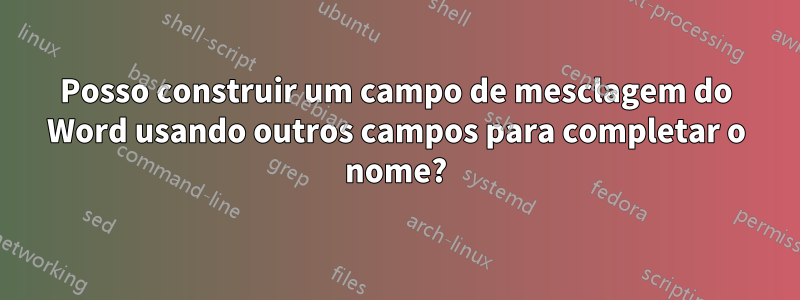 Posso construir um campo de mesclagem do Word usando outros campos para completar o nome?