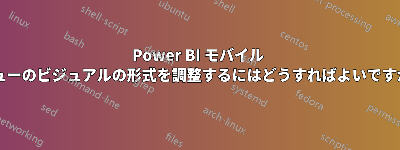 Power BI モバイル ビューのビジュアルの形式を調整するにはどうすればよいですか?