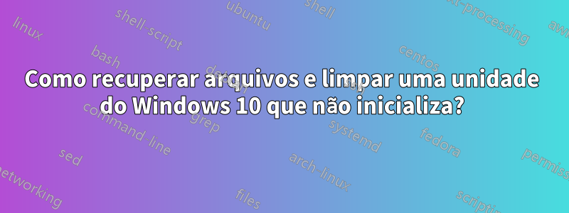 Como recuperar arquivos e limpar uma unidade do Windows 10 que não inicializa?