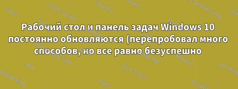 Рабочий стол и панель задач Windows 10 постоянно обновляются (перепробовал много способов, но все равно безуспешно)