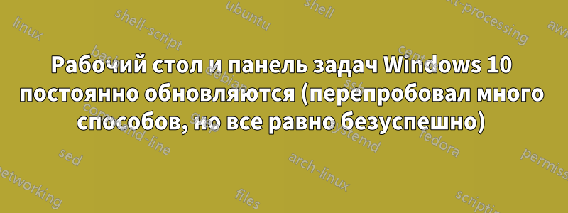 Рабочий стол и панель задач Windows 10 постоянно обновляются (перепробовал много способов, но все равно безуспешно)