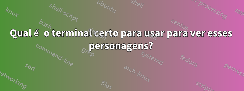 Qual é o terminal certo para usar para ver esses personagens?