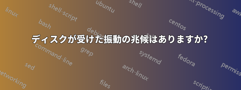 ディスクが受けた振動の兆候はありますか?