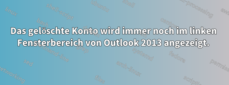 Das gelöschte Konto wird immer noch im linken Fensterbereich von Outlook 2013 angezeigt.