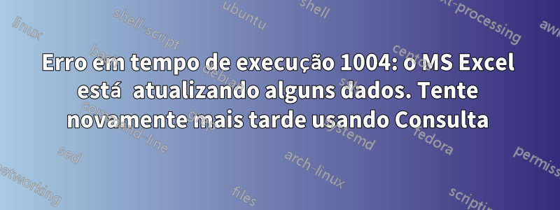 Erro em tempo de execução 1004: o MS Excel está atualizando alguns dados. Tente novamente mais tarde usando Consulta