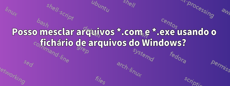 Posso mesclar arquivos *.com e *.exe usando o fichário de arquivos do Windows? 