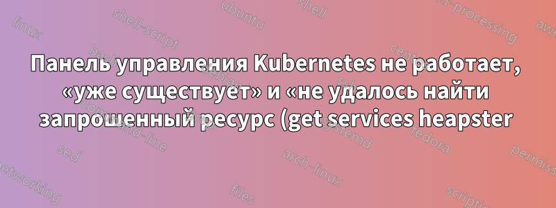 Панель управления Kubernetes не работает, «уже существует» и «не удалось найти запрошенный ресурс (get services heapster)»