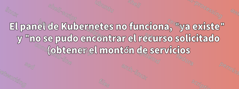El panel de Kubernetes no funciona, "ya existe" y "no se pudo encontrar el recurso solicitado (obtener el montón de servicios)"
