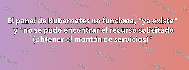 El panel de Kubernetes no funciona, "ya existe" y "no se pudo encontrar el recurso solicitado (obtener el montón de servicios)"