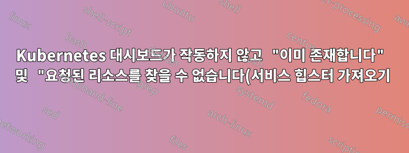 Kubernetes 대시보드가 작동하지 않고 "이미 존재합니다" 및 "요청된 리소스를 찾을 수 없습니다(서비스 힙스터 가져오기)"
