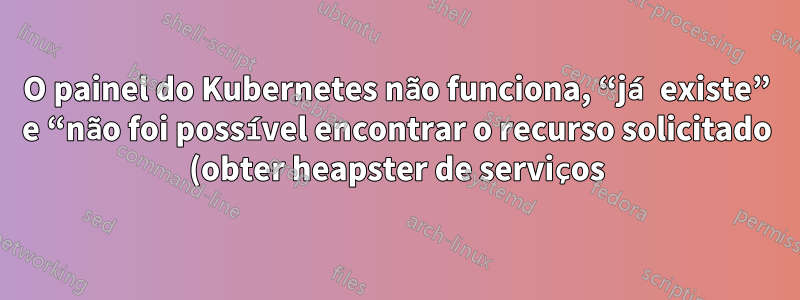 O painel do Kubernetes não funciona, “já existe” e “não foi possível encontrar o recurso solicitado (obter heapster de serviços)”