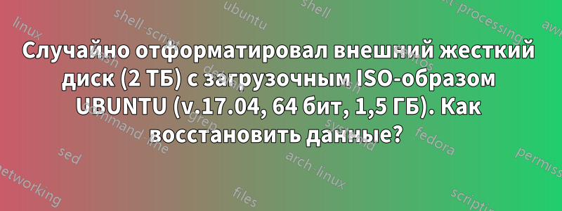 Случайно отформатировал внешний жесткий диск (2 ТБ) с загрузочным ISO-образом UBUNTU (v.17.04, 64 бит, 1,5 ГБ). Как восстановить данные? 