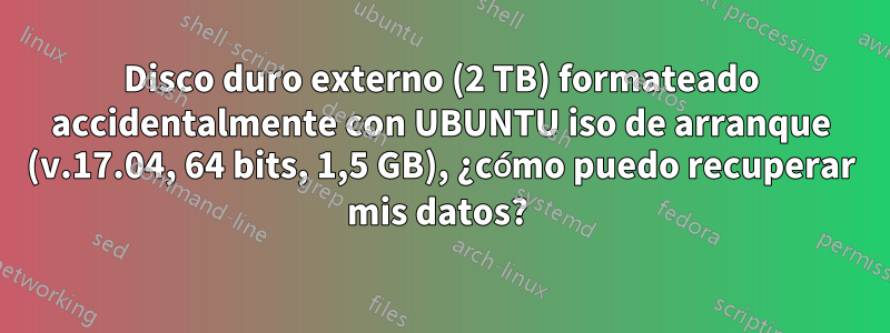 Disco duro externo (2 TB) formateado accidentalmente con UBUNTU iso de arranque (v.17.04, 64 bits, 1,5 GB), ¿cómo puedo recuperar mis datos? 