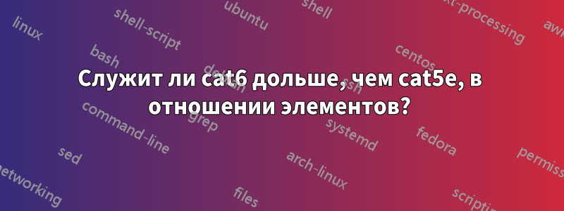 Служит ли cat6 дольше, чем cat5e, в отношении элементов?