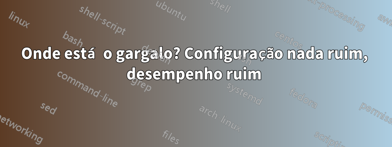 Onde está o gargalo? Configuração nada ruim, desempenho ruim