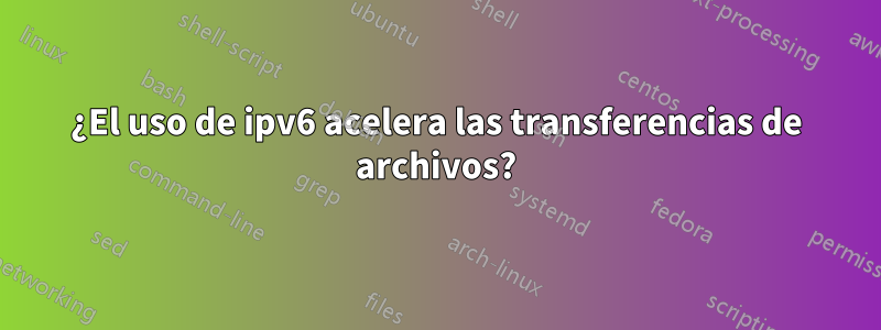 ¿El uso de ipv6 acelera las transferencias de archivos?