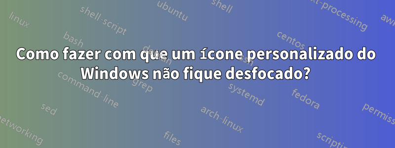 Como fazer com que um ícone personalizado do Windows não fique desfocado?