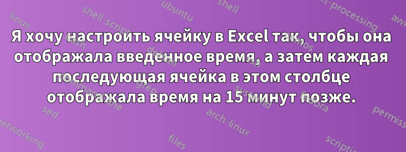 Я хочу настроить ячейку в Excel так, чтобы она отображала введенное время, а затем каждая последующая ячейка в этом столбце отображала время на 15 минут позже.