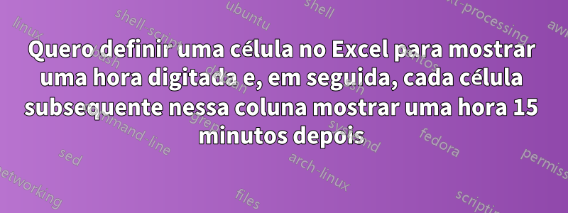 Quero definir uma célula no Excel para mostrar uma hora digitada e, em seguida, cada célula subsequente nessa coluna mostrar uma hora 15 minutos depois