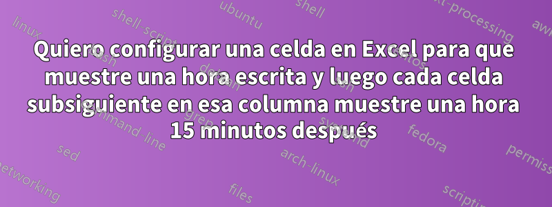 Quiero configurar una celda en Excel para que muestre una hora escrita y luego cada celda subsiguiente en esa columna muestre una hora 15 minutos después