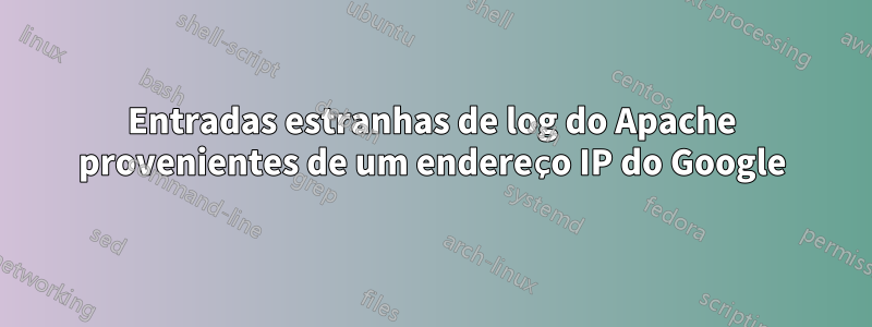 Entradas estranhas de log do Apache provenientes de um endereço IP do Google