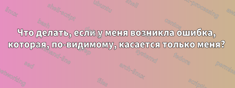 Что делать, если у меня возникла ошибка, которая, по-видимому, касается только меня?