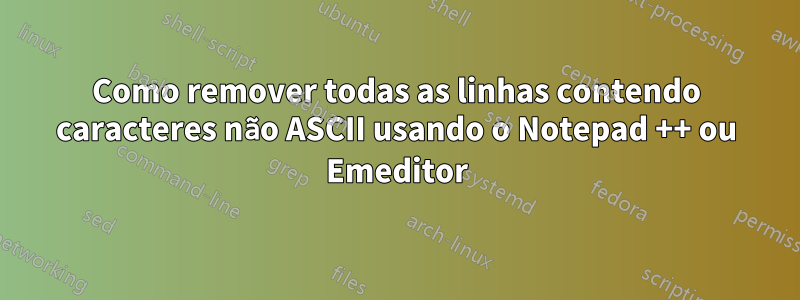 Como remover todas as linhas contendo caracteres não ASCII usando o Notepad ++ ou Emeditor