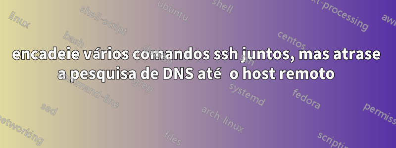 encadeie vários comandos ssh juntos, mas atrase a pesquisa de DNS até o host remoto