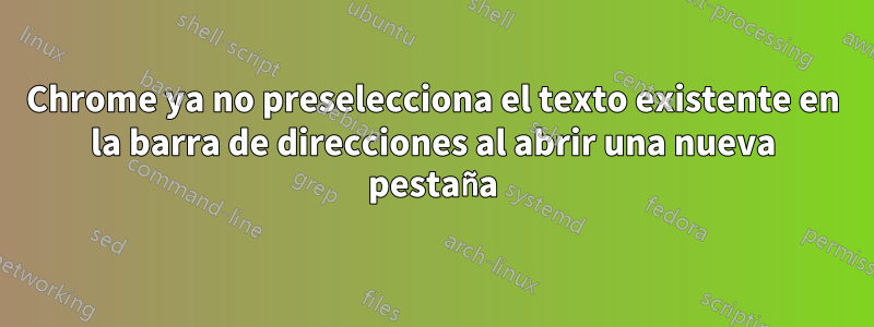 Chrome ya no preselecciona el texto existente en la barra de direcciones al abrir una nueva pestaña