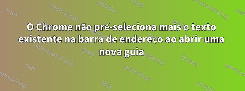 O Chrome não pré-seleciona mais o texto existente na barra de endereço ao abrir uma nova guia