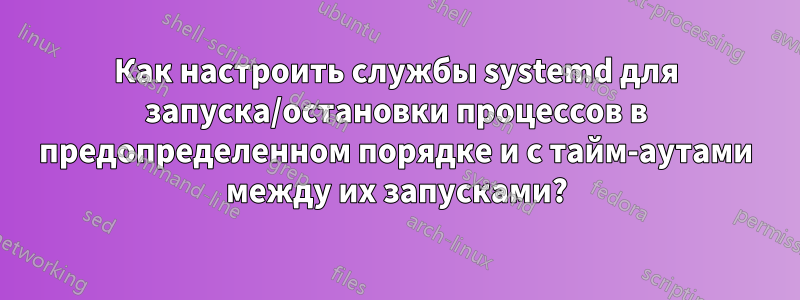 Как настроить службы systemd для запуска/остановки процессов в предопределенном порядке и с тайм-аутами между их запусками?