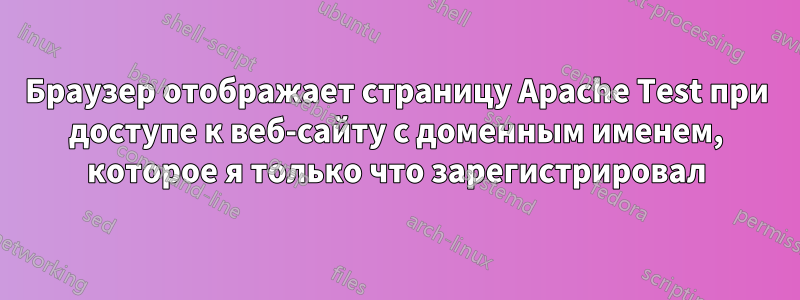 Браузер отображает страницу Apache Test при доступе к веб-сайту с доменным именем, которое я только что зарегистрировал