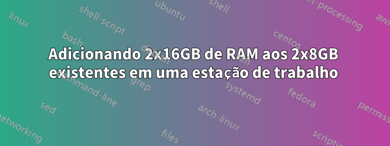 Adicionando 2x16GB de RAM aos 2x8GB existentes em uma estação de trabalho