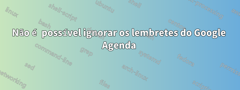 Não é possível ignorar os lembretes do Google Agenda