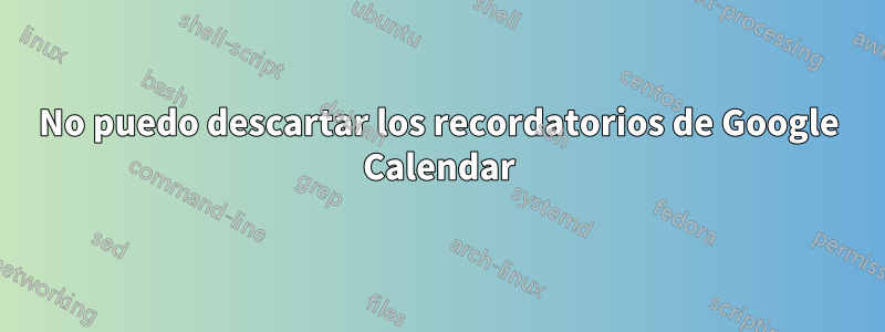 No puedo descartar los recordatorios de Google Calendar