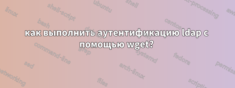 как выполнить аутентификацию ldap с помощью wget?