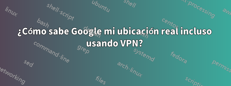 ¿Cómo sabe Google mi ubicación real incluso usando VPN?