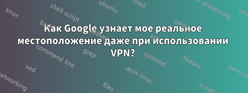 Как Google узнает мое реальное местоположение даже при использовании VPN?