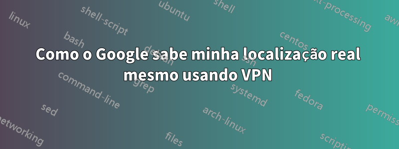 Como o Google sabe minha localização real mesmo usando VPN