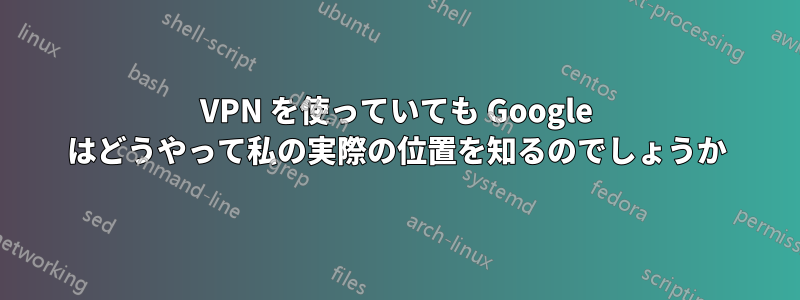 VPN を使っていても Google はどうやって私の実際の位置を知るのでしょうか