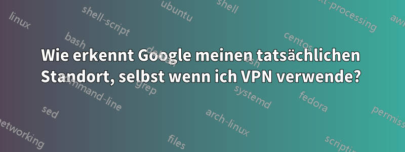 Wie erkennt Google meinen tatsächlichen Standort, selbst wenn ich VPN verwende?