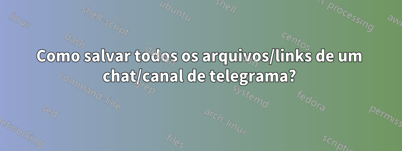 Como salvar todos os arquivos/links de um chat/canal de telegrama?