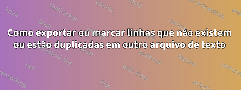 Como exportar ou marcar linhas que não existem ou estão duplicadas em outro arquivo de texto