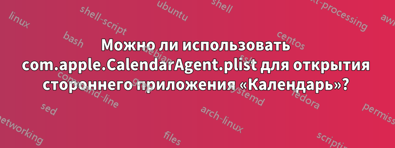 Можно ли использовать com.apple.CalendarAgent.plist для открытия стороннего приложения «Календарь»?